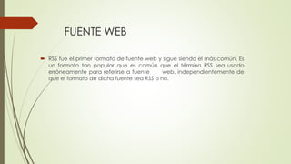 FUENTE WEB
 RSS fue el primer formato de fuente web y sigue siendo el más común. Es
un formato tan popular que es común que el término RSS sea usado
erróneamente para referirse a fuente web, independientemente de
que el formato de dicha fuente sea RSS o no.
 