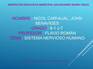INSTITUCION EDUCATIVA MUNICIPAL LUIS EDUARDO MORA OSEJO




  NOMBRE : NICOL CARVAJAL, JOHN
             BENAVIDES
           GRADO : 8-1 J-T
    PROFESOR : FLAVIO ROMÁN
 TEMA : SISTEMA NERVIOSO HUMANO




        SAN JUAN DE PASTO, NOVIEMBRE DE 2012
 