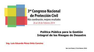Política Pública para la Gestión
Integral de los Riesgos de Desastre
Ing. Luis Eduardo Pérez Ortiz Cancino
San Luis Potosí, 27 de Febrero 2014

 