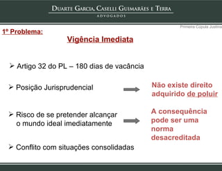 Vigência Imediata Posição Jurisprudencial Risco de se pretender alcançar o mundo ideal imediatamente Primeira Cúpula Justina Artigo 32 do PL – 180 dias de vacância Não existe direito  adquirido  de poluir Conflito com situações consolidadas A consequência  pode ser uma  norma desacreditada 1º Problema: 