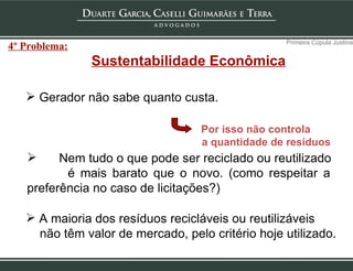 Sustentabilidade Econômica Gerador não sabe quanto custa. Por isso não controla  a quantidade de resíduos Nem tudo o que pode ser reciclado ou reutilizado é mais barato que o novo. (como respeitar a  preferência no caso de licitações?) A maioria dos resíduos recicláveis ou reutilizáveis não têm valor de mercado, pelo critério hoje utilizado. Primeira Cúpula Justina 4º Problema: 