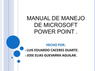 MANUAL DE MANEJO
   DE MICROSOFT
   POWER POINT .

             HECHO POR:
LUIS EDUARDO CACERES DUARTE.

JOSE ELIAS GUEVARRA AGUILAR.
 