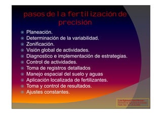pasos de la fertilización de
precisión
 Planeación.
 Determinación de la variabilidad.
 Zonificación.
 Visión global de actividades.
 Diagnostico e implementación de estrategias.
 Diagnostico e implementación de estrategias.
 Control de actividades.
 Toma de registros detallados
 Manejo espacial del suelo y aguas
 Aplicación localizada de fertilizantes.
 Toma y control de resultados.
 Ajustes constantes.
Luis Eghmad Yamil Rincón
Seminario de Agricultura de precisión.
Pasto, Nov. 19 – 20 de 2009.
 