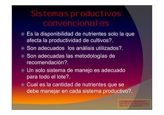 Sistemas productivos
convencionales
 Es la disponibilidad de nutrientes solo la que
afecta la productividad de cultivos?.
 Son adecuados los análisis utilizados?.
 Son adecuadas las metodologías de
 Son adecuadas las metodologías de
recomendación?.
 Un solo sistema de manejo es adecuado
para todo el lote?.
 Cual es la cantidad de nutrientes que se
debe manejar en cada sistema productivo?.
Luis Eghmad Yamil Rincón
Seminario de Agricultura de precisión.
Pasto, Nov. 19 – 20 de 2009.
 