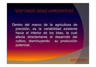 Variabilidad ambiental
Dentro del marco de la agricultura de
precisión, es la variabilidad existente
hacia el interior de los lotes, la cual
hacia el interior de los lotes, la cual
afecta directamente el desarrollo del
cultivo, disminuyendo su producción
potencial.
Luis Eghmad Yamil Rincón
Seminario de Agricultura de precisión.
Pasto, Nov. 19 – 20 de 2009.
 
