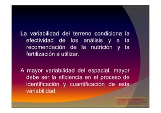 La variabilidad del terreno condiciona la
efectividad de los análisis y a la
recomendación de la nutrición y la
fertilización a utilizar.
fertilización a utilizar.
A mayor variabilidad del espacial, mayor
debe ser la eficiencia en el proceso de
identificación y cuantificación de esta
variabilidad.
Luis Eghmad Yamil Rincón
Seminario de Agricultura de precisión.
Pasto, Nov. 19 – 20 de 2009.
 