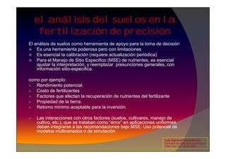 El análisis de suelos como herramienta de apoyo para la toma de decisión
 Es una herramienta poderosa pero con limitaciones
 Es esencial la calibración (requiere actualización periódica)
 Para el Manejo de Sitio Especifico (MSE) de nutrientes, es esencial
ajustar la interpretación, y reemplazar presunciones generales, con
información sitio-especifica.
como por ejemplo:
el análisis del suelos en la
fertilización de precisión
como por ejemplo:
 Rendimiento potencial.
 Costo de fertilizantes
 Factores que afectan la recuperación de nutrientes del fertilizante
 Propiedad de la tierra.
 Retorno mínimo aceptable para la inversión.
 Las interacciones con otros factores (suelos, cultivares, manejo de
cultivo, etc.), que se trataban como “error” en aplicaciones uniformes,
deben integrarse a las recomendaciones bajo MSE: Uso potencial de
modelos multivariados o de simulación
Luis Eghmad Yamil Rincón
Seminario de Agricultura de precisión.
Pasto, Nov. 19 – 20 de 2009.
 