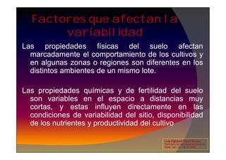 Las propiedades físicas del suelo afectan
marcadamente el comportamiento de los cultivos y
en algunas zonas o regiones son diferentes en los
distintos ambientes de un mismo lote.
Factores que afectan la
variabilidad
Las propiedades químicas y de fertilidad del suelo
son variables en el espacio a distancias muy
cortas, y estas influyen directamente en las
condiciones de variabilidad del sitio, disponibilidad
de los nutrientes y productividad del cultivo
Luis Eghmad Yamil Rincón
Seminario de Agricultura de precisión.
Pasto, Nov. 19 – 20 de 2009.
 