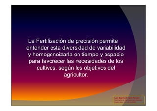 La Fertilización de precisión permite
entender esta diversidad de variabilidad
y homogeneizarla en tiempo y espacio
y homogeneizarla en tiempo y espacio
para favorecer las necesidades de los
cultivos, según los objetivos del
agricultor.
Luis Eghmad Yamil Rincón
Seminario de Agricultura de precisión.
Pasto, Nov. 19 – 20 de 2009.
 