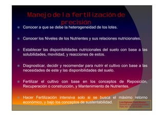 Manejo de la fertilización de
precisión
 Conocer a que se debe la heterogeneidad de los lotes.
 Conocer los Niveles de los Nutrientes y sus relaciones nutricionales.
 Establecer las disponibilidades nutricionales del suelo con base a las
solubilidades, movilidad, y reacciones de estos.
 Diagnosticar, decidir y recomendar para nutrir el cultivo con base a las
necesidades de este y las disponibilidades del suelo.
 Fertilizar el cultivo con base en los conceptos de Reposición,
Recuperación o construcción, y Mantenimiento de Nutrientes.
 Hacer Fertilización intensiva solo si se busca el máximo retorno
económico, y bajo los conceptos de sustentabilidad. Luis Eghmad Yamil Rincón
Seminario de Agricultura de precisión.
Pasto, Nov. 19 – 20 de 2009.
 
