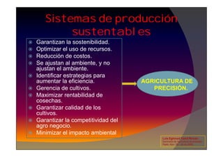 Sistemas de producción
sustentables
 Garantizan la sostenibilidad.
 Optimizar el uso de recursos.
 Reducción de costos.
 Se ajustan al ambiente, y no
ajustan el ambiente.
 Identificar estrategias para
aumentar la eficiencia. AGRICULTURA DE
Identificar estrategias para
aumentar la eficiencia.
 Gerencia de cultivos.
 Maximizar rentabilidad de
cosechas.
 Garantizar calidad de los
cultivos.
 Garantizar la competitividad del
agro negocio.
 Minimizar el impacto ambiental
AGRICULTURA DE
PRECISIÓN.
Luis Eghmad Yamil Rincón
Seminario de Agricultura de precisión.
Pasto, Nov. 19 – 20 de 2009.
 