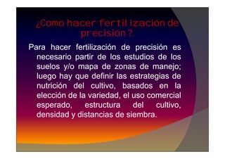 Para hacer fertilización de precisión es
necesario partir de los estudios de los
suelos y/o mapa de zonas de manejo;
luego hay que definir las estrategias de
¿Como hacer fertilización de
precisión ?.
luego hay que definir las estrategias de
nutrición del cultivo, basados en la
elección de la variedad, el uso comercial
esperado, estructura del cultivo,
densidad y distancias de siembra.
 