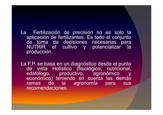 La Fertilización de precisión no es solo la
aplicación de fertilizantes. Es todo el conjunto
de toma de decisiones necesarias para
NUTRIR el cultivo y potencializar la
producción.
La F.P. se basa en un diagnóstico desde el punto
de vista Holístico (fisiológico, nutricional,
edafólogo, productivo, agronómico y
económico) teniendo en cuenta las demás
ramas de la agronomía para sus
recomendaciones.
 