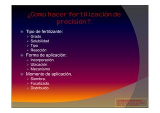¿Como hacer fertilización de
precisión ?.
 Tipo de fertilizante:
 Grado
 Solubilidad
 Tipo
 Reacción
 Forma de aplicación:
 Forma de aplicación:
 Incorporación
 Ubicación
 Mecanismo
 Momento de aplicación.
 Siembra.
 Focalizado.
 Distribuido
Luis Eghmad Yamil Rincón
Seminario de Agricultura de precisión.
Pasto, Nov. 19 – 20 de 2009.
 