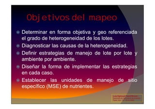 Objetivos del mapeo
 Determinar en forma objetiva y geo referenciada
el grado de heterogeneidad de los lotes.
 Diagnosticar las causas de la heterogeneidad.
 Definir estrategias de manejo de lote por lote y
 Definir estrategias de manejo de lote por lote y
ambiente por ambiente.
 Diseñar la forma de implementar las estrategias
en cada caso.
 Establecer las unidades de manejo de sitio
específico (MSE) de nutrientes.
Luis Eghmad Yamil Rincón
Seminario de Agricultura de precisión.
Pasto, Nov. 19 – 20 de 2009.
 