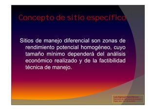 Concepto de sitio específico
Sitios de manejo diferencial son zonas de
rendimiento potencial homogéneo, cuyo
tamaño mínimo dependerá del análisis
tamaño mínimo dependerá del análisis
económico realizado y de la factibilidad
técnica de manejo.
Luis Eghmad Yamil Rincón
Seminario de Agricultura de precisión.
Pasto, Nov. 19 – 20 de 2009.
 