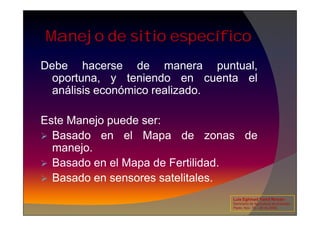 Manejo de sitio específico
Debe hacerse de manera puntual,
oportuna, y teniendo en cuenta el
análisis económico realizado.
Este Manejo puede ser:
 Basado en el Mapa de zonas de
manejo.
 Basado en el Mapa de Fertilidad.
 Basado en sensores satelitales.
Luis Eghmad Yamil Rincón
Seminario de Agricultura de precisión.
Pasto, Nov. 19 – 20 de 2009.
 
