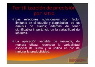 Fertilización de precisión
por sitio
 Las relaciones nutricionales son factor
limitante en el estudio y diagnóstico de los
análisis de suelos; además de tener
significativa importancia en la variabilidad de
los lotes.
los lotes.
 La aplicación variable de insumos, de
manera eficaz, reconoce la variabilidad
espacial del suelo y la unifica en pro de
mejorar la productividad.
Luis Eghmad Yamil Rincón
Seminario de Agricultura de precisión.
Pasto, Nov. 19 – 20 de 2009.
 
