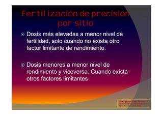 Fertilización de precisión
por sitio
 Dosis más elevadas a menor nivel de
fertilidad, solo cuando no exista otro
factor limitante de rendimiento.
 Dosis menores a menor nivel de
rendimiento y viceversa. Cuando exista
otros factores limitantes
Luis Eghmad Yamil Rincón
Seminario de Agricultura de precisión.
Pasto, Nov. 19 – 20 de 2009.
 