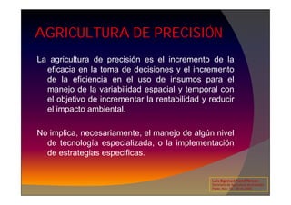 AGRICULTURA DE PRECISIÓN
La agricultura de precisión es el incremento de la
eficacia en la toma de decisiones y el incremento
de la eficiencia en el uso de insumos para el
manejo de la variabilidad espacial y temporal con
el objetivo de incrementar la rentabilidad y reducir
el objetivo de incrementar la rentabilidad y reducir
el impacto ambiental.
No implica, necesariamente, el manejo de algún nivel
de tecnología especializada, o la implementación
de estrategias especificas.
Luis Eghmad Yamil Rincón
Seminario de Agricultura de precisión.
Pasto, Nov. 19 – 20 de 2009.
 