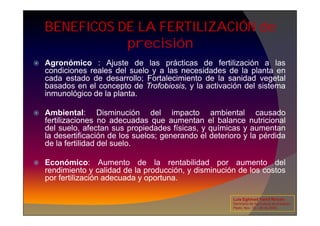 BENEFICOS DE LA FERTILIZACIÓN de
precisión
 Agronómico : Ajuste de las prácticas de fertilización a las
condiciones reales del suelo y a las necesidades de la planta en
cada estado de desarrollo; Fortalecimiento de la sanidad vegetal
basados en el concepto de Trofobiosis, y la activación del sistema
inmunológico de la planta.
 Ambiental: Disminución del impacto ambiental causado
 Ambiental: Disminución del impacto ambiental causado
fertilizaciones no adecuadas que aumentan el balance nutricional
del suelo, afectan sus propiedades físicas, y químicas y aumentan
la desertificación de los suelos; generando el deterioro y la pérdida
de la fertilidad del suelo.
 Económico: Aumento de la rentabilidad por aumento del
rendimiento y calidad de la producción, y disminución de los costos
por fertilización adecuada y oportuna.
Luis Eghmad Yamil Rincón
Seminario de Agricultura de precisión.
Pasto, Nov. 19 – 20 de 2009.
 