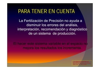 PARA TENER EN CUENTA
La Fertilización de Precisión no ayuda a
disminuir los errores del análisis,
interpretación, recomendación y diagnóstico
de un sistema de producción.
de un sistema de producción.
El hacer este sistema variable en el espacio no
mejora los resultados los incrementa.
Luis Eghmad Yamil Rincón
Seminario de Agricultura de precisión.
Pasto, Nov. 19 – 20 de 2009.
 
