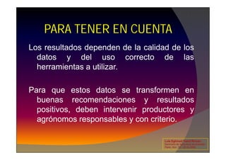 Los resultados dependen de la calidad de los
datos y del uso correcto de las
herramientas a utilizar.
PARA TENER EN CUENTA
Para que estos datos se transformen en
buenas recomendaciones y resultados
positivos, deben intervenir productores y
agrónomos responsables y con criterio.
Luis Eghmad Yamil Rincón
Seminario de Agricultura de precisión.
Pasto, Nov. 19 – 20 de 2009.
 