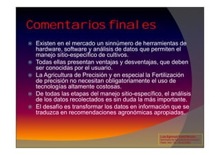 Comentarios finales
 Existen en el mercado un sinnúmero de herramientas de
hardware, software y análisis de datos que permiten el
manejo sitio-específico de cultivos.
 Todas ellas presentan ventajas y desventajas, que deben
ser conocidas por el usuario.
 La Agricultura de Precisión y en especial la Fertilización
de precisión no necesitan obligatoriamente el uso de
 La Agricultura de Precisión y en especial la Fertilización
de precisión no necesitan obligatoriamente el uso de
tecnologías altamente costosas.
 De todas las etapas del manejo sitio-específico, el análisis
de los datos recolectados es sin duda la más importante.
 El desafío es transformar los datos en información que se
traduzca en recomendaciones agronómicas apropiadas.
Luis Eghmad Yamil Rincón
Seminario de Agricultura de precisión.
Pasto, Nov. 19 – 20 de 2009.
 