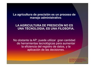 La agricultura de precisión es un proceso de
manejo administrativo.
LA AGRICULTURA DE PRESICIÓN NO ES
UNA TÉCNOLOGIA; ES UNA FILOSOFIA.
No obstante la AP; puede utilizar gran cantidad
de herramientas tecnológicas para aumentar
la eficiencia del registro de datos, y la
aplicación de las decisiones.
Luis Eghmad Yamil Rincón
Seminario de Agricultura de precisión.
Pasto, Nov. 19 – 20 de 2009.
 