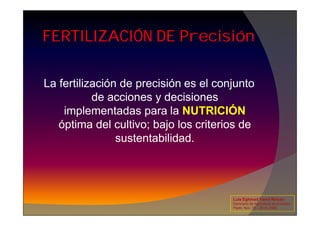 FERTILIZACIÓN DE Precisión
La fertilización de precisión es el conjunto
de acciones y decisiones
implementadas para la NUTRICIÓN
implementadas para la NUTRICIÓN
óptima del cultivo; bajo los criterios de
sustentabilidad.
Luis Eghmad Yamil Rincón
Seminario de Agricultura de precisión.
Pasto, Nov. 19 – 20 de 2009.
 