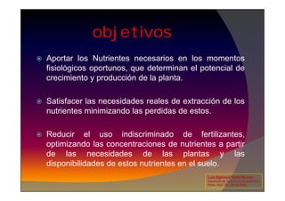 objetivos
 Aportar los Nutrientes necesarios en los momentos
fisiológicos oportunos, que determinan el potencial de
crecimiento y producción de la planta.
 Satisfacer las necesidades reales de extracción de los
 Satisfacer las necesidades reales de extracción de los
nutrientes minimizando las perdidas de estos.
 Reducir el uso indiscriminado de fertilizantes,
optimizando las concentraciones de nutrientes a partir
de las necesidades de las plantas y las
disponibilidades de estos nutrientes en el suelo.
Luis Eghmad Yamil Rincón
Seminario de Agricultura de precisión.
Pasto, Nov. 19 – 20 de 2009.
 