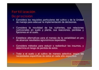 De precisión
Fertilización
 Considera los requisitos particulares del cultivo y de la Unidad
de manejo para adecuar la implementación de decisiones.
 Considera la movilidad de los nutrientes, sus relaciones
nutricionales en suelo y planta, sus reacciones, perdidas y
fijaciones en el suelo.
 Establece alternativas para el manejo de la variabilidad en pro
de alcanzar resultados agronómicos esperados.
 Considera métodos para reducir o redistribuir los insumos, y
determina el riesgo de perdida de estos.
 Trata a el suelo y al cultivo de manera selectiva; según las
necesidades especificas de estos en cada sitio específico.
Luis Eghmad Yamil Rincón
Seminario de Agricultura de precisión.
Pasto, Nov. 19 – 20 de 2009.
 