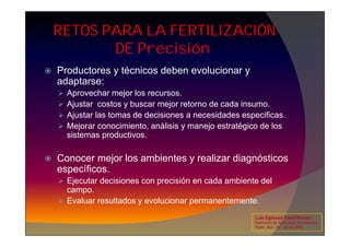 RETOS PARA LA FERTILIZACIÓN
DE Precisión
 Productores y técnicos deben evolucionar y
adaptarse:
 Aprovechar mejor los recursos.
 Ajustar costos y buscar mejor retorno de cada insumo.
 Ajustar las tomas de decisiones a necesidades especificas.
 Mejorar conocimiento, análisis y manejo estratégico de los
 Mejorar conocimiento, análisis y manejo estratégico de los
sistemas productivos.
 Conocer mejor los ambientes y realizar diagnósticos
específicos.
 Ejecutar decisiones con precisión en cada ambiente del
campo.
 Evaluar resultados y evolucionar permanentemente.
Luis Eghmad Yamil Rincón
Seminario de Agricultura de precisión.
Pasto, Nov. 19 – 20 de 2009.
 