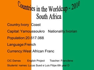 Countries in the Worldcup - 2010  South Africa  Country:Ivory  Coast Capital:   Yamoussoukro   Nationality:Ivorian Population:20.617.068 Language:French Currency:West African Franc CIC Damas  English Project  Teacher: Francilene  Students’ names: Lucas Sued e Luis Filipe 6th year D 