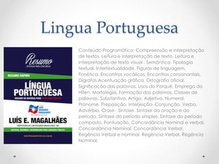 Lingua Portuguesa 
Conteúdo Programático: Compreensão e interpretação 
de textos. Leitura e interpretação de texto. Leitura e 
interpretação de texto visual . Semântica. Tipologia 
textual. Intertextualidade. Figuras de linguagem. 
Fonética. Encontros vocálicos. Encontros consonantais. 
Dígrafos.Acentuação gráfica. Ortografia oficial. 
Significação das palavras. Usos do Porquê. Emprego do 
Hífen. Morfologia. Formação das palavras. Classes de 
palavras. Substantivo. Artigo. Adjetivo. Numeral. 
Pronome. Preposição. Interjeição. Conjunção. Verbo. 
Advérbio. Crase. Sintaxe. Sintaxe da oração e do 
período. Sintaxe do período simples. Sintaxe do período 
composto. Pontuação. Concordância Nominal e verbal. 
Concordância Nominal. Concordância Verbal. 
Regência Verbal e nominal. Regência Verbal. Regência 
Nominal. 
 