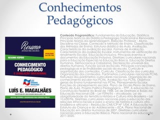 Conhecimentos 
Pedagógicos 
Conteúdo Programático: Fundamentos da Educação. Didática. 
Principais teóricos da Didática.Pedagogia Tradicional e Renovada. 
Principais teorias da aprendizagem. Relação Professor - Aluno. 
Disciplina na Classe. Conteúdo e Método de Ensino. Classificação 
dos Métodos de Ensino. Estrutura didática da Aula. Avaliação. 
Características da avaliação escolar. Formas de Avaliação. 
Características da avaliação Escolar. Instrumentos de verificação do 
rendimento Escolar. Educação Inclusiva. Principais eventos e 
documentos da Educação Inclusiva. Diretrizes curriculares nacionais 
para a Educação Especial na Educação Básica. Educação Direitos 
Humanos, Democracia e Cidadania. Declaração universal dos 
direitos Humanos. Função social da Escola. Principais concepções 
pedagógicas e às finalidades sociais da escola. Currículo e 
organização dos conteúdos. Currículo. Classificação dos currículos. 
Organização dos conteúdos. Parâmetros curriculares nacionais PCNS. 
Natureza dos parâmetros curriculares nacionais. Organização do 
conhecimento escolar nos PCNs. Avaliação nos PCNs. Objetivos 
gerais do Ensino fundamental nos PCNs. Planejamento Escolar. 
Funções do planejamento escolar. Plano de Escola.Plano de Ensino. 
Plano de Aula. Projeto Politico Pedagógico – PPP. A educação na 
Constituição Federal do Brasil de 1988. Lei de Diretrizes e Bases da 
Educação Nacional LDB – Lei 9394/96 – Atualizada. Lei da 
obrigatoriedade da temática História e Cultura Afro-Brasileira – Lei 
10.639/96. Diretrizes curriculares nacionais para a educação das 
relações étnico-raciais e para o ensino de história e cultura afro-brasileira 
e africana – Resolução CNE/CP Nº 1/04. A Educação no 
Estatuto da Criança e do Adolescente – ECA. Plano Nacional de 
Educação em direitos Humanos de 2007. Diretrizes curriculares 
nacionais para a Educação Básica. Plano nacional da educação 
2011-2020. 
 