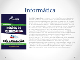 Informática 
Conteúdo Programático: Introdução à Informática. Tipos de computadores. 
Unidades de Medida. Dispositivos (Drives). Acessórios do Hadware. Tipos de 
Armazenamento. Processador (CPU). Memórias. Software. Tipos de software. 
Tipos de licença de software. Sistema Operacional. Principais características 
do Microsoft Windows. O que faz o Sistema Operacional Windows? Principais 
itens e suas funcionalidades. Principais características do Sistema Operacional 
Linux. Distribuição Linux. Principais Comandos do Linux. Suítes do Escritório. 
Microsoft Word 2010. Lista dos principais botões do Microsoft Word 2010. 
Microsoft Excel 2010. Lista dos principais botões do Microsoft Excel 2010. 
Microsoft PowerPoint 2010. Lista dos principais botões do Microsoft PowerPoint 
2010. BrOffice/LibreOfficeWriter. Lista dos principais botões do BrOffice/ 
LibreOfficeWriter. Teclas de atalho e de função para o Writer. 
BrOffice/LibreOffice Calc. Lista dos principais botões do BrOffice/ LibreOffice 
Calc. BrOffice/LibreOffice Impress. Formatos de Arquivos. Conceitos 
relacionados à Internet, Intranet e Extranet. Protocolos. Linguagens. 
Navegadores de Internet. Serviços de Busca. Correio Eletrônico. Noções sobre 
Vírus, Worms e Pragas Virtuais. Segurança. Computação na Nuvem. Cloud 
Computing. Cloud Storage. Certificação e Assinatura Digital. Certificado 
digital. Assinatura digital. Redes Sociais. Ferramentas de Colaboração. 
 