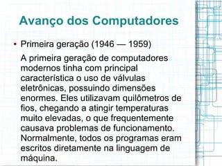 Avanço dos Computadores 
● Primeira geração (1946 — 1959) 
A primeira geração de computadores 
modernos tinha com principal 
característica o uso de válvulas 
eletrônicas, possuindo dimensões 
enormes. Eles utilizavam quilômetros de 
fios, chegando a atingir temperaturas 
muito elevadas, o que frequentemente 
causava problemas de funcionamento. 
Normalmente, todos os programas eram 
escritos diretamente na linguagem de 
máquina. 
 