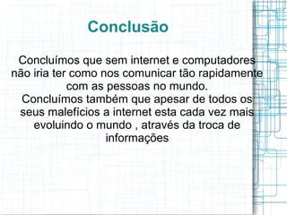 Conclusão 
Concluímos que sem internet e computadores 
não iria ter como nos comunicar tão rapidamente 
com as pessoas no mundo. 
Concluímos também que apesar de todos os 
seus malefícios a internet esta cada vez mais 
evoluindo o mundo , através da troca de 
informações 
 