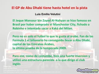 El GP de Abu Dhabi tiene hasta hotel en la pista
Thiago Dias
Direto de Abu Dhabi
fonte: globoestporte 22/01/09 - 08h30
http://globoesporte.globo.com/Esportes/Noticias/Formula_1/0,,MUL966660-15011,00.html
El Jeque Mansour bin Zayed Al-Nahyan se hizo famoso en
Brasil por haber comprado el Manchester City, fichado a
Robinho e intentado sacar a Kaká del Milan.
Pero no es solo el futbol lo que le gusta al árabe. Fan de las
Formula 1 el billonario ha conseguido llevar a Abu Dhabi,
capital de los Emiratos Árabes,
la última prueba de la temporada 2009.
Para eso, como de costumbe, hizo una fuerte inversion y
utilizó una estructura parecida a la que dirige el club
inglés
Luis Emilio Velutini
 