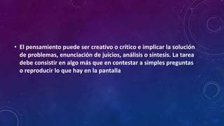 • El pensamiento puede ser creativo o crítico e implicar la solución
de problemas, enunciación de juicios, análisis o síntesis. La tarea
debe consistir en algo más que en contestar a simples preguntas
o reproducir lo que hay en la pantalla
 