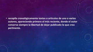 • recopila cronológicamente textos o articulos de uno o varios
autores, apareciendo primero el más reciente, donde el autor
conserva siempre la libertad de dejar publicado lo que crea
pertinente.
 