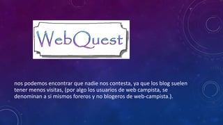 nos podemos encontrar que nadie nos contesta, ya que los blog suelen
tener menos visitas, (por algo los usuarios de web campista, se
denominan a si mismos foreros y no blogeros de web-campista.).
 