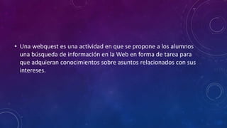 • Una webquest es una actividad en que se propone a los alumnos
una búsqueda de información en la Web en forma de tarea para
que adquieran conocimientos sobre asuntos relacionados con sus
intereses.
 