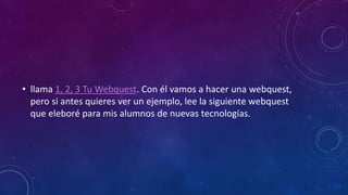 • llama 1, 2, 3 Tu Webquest. Con él vamos a hacer una webquest,
pero si antes quieres ver un ejemplo, lee la siguiente webquest
que eleboré para mis alumnos de nuevas tecnologías.
 