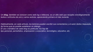 Un blog, (también se conocen como web log o bitácora), es un sitio web que recopila cronológicamente
textos o artículos de uno o varios autores, apareciendo primero el más reciente.
Habitualmente, en cada artículo, los lectores pueden escribir sus comentarios y el autor darles respuesta,
de forma que es posible establecer un diálogo.
El uso o temática de cada blog es particular, los hay de
tipo personal, periodístico, empresarial o corporativo, tecnológico, educativo, etc.
 