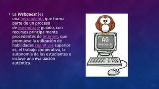 • La Webquest )es
una herramienta que forma
parte de un proceso
de aprendizaje guiado, con
recursos principalmente
procedentes de Internet, que
promueve la utilización de
habilidades cognitivas superior
es, el trabajo cooperativo, la
autonomía de los estudiantes e
incluye una evaluación
auténtica.
•
 