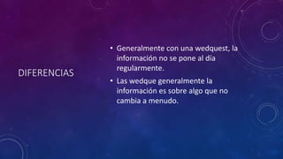 DIFERENCIAS
• Generalmente con una wedquest, la
información no se pone al día
regularmente.
• Las wedque generalmente la
información es sobre algo que no
cambia a menudo.
 