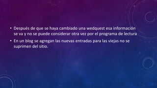 • Después de que se haya cambiado una wedquest esa información
se va y no se puede considerar otra vez por el programa de lectura
• En un blog se agregan las nuevas entradas para las viejas no se
suprimen del sitio.
 