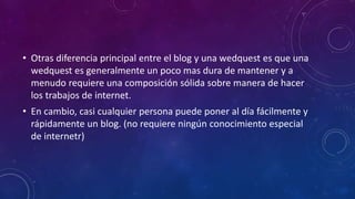 • Otras diferencia principal entre el blog y una wedquest es que una
wedquest es generalmente un poco mas dura de mantener y a
menudo requiere una composición sólida sobre manera de hacer
los trabajos de internet.
• En cambio, casi cualquier persona puede poner al día fácilmente y
rápidamente un blog. (no requiere ningún conocimiento especial
de internetr)
 